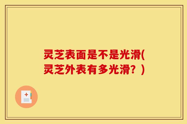 灵芝表面是不是光滑(灵芝外表有多光滑?) 灵芝表面是不是光滑(灵芝外表有多光滑?)