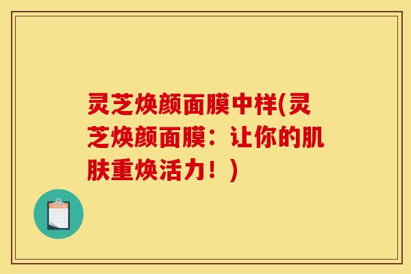 灵芝焕颜面膜中样(灵芝焕颜面膜:让你的重焕活力!) 灵芝焕颜面膜中样(灵芝焕颜面膜:让你的重焕活力!)
