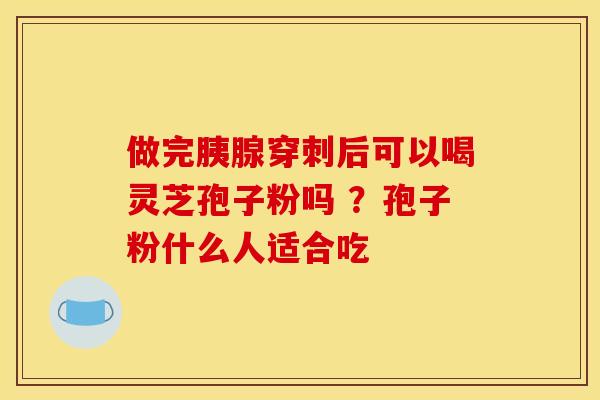 做完胰腺穿刺后可以喝灵芝孢子粉吗 ?孢子粉什么人适合吃 做完胰腺穿刺后可以喝灵芝孢子粉吗 ?孢子粉什么人适合吃