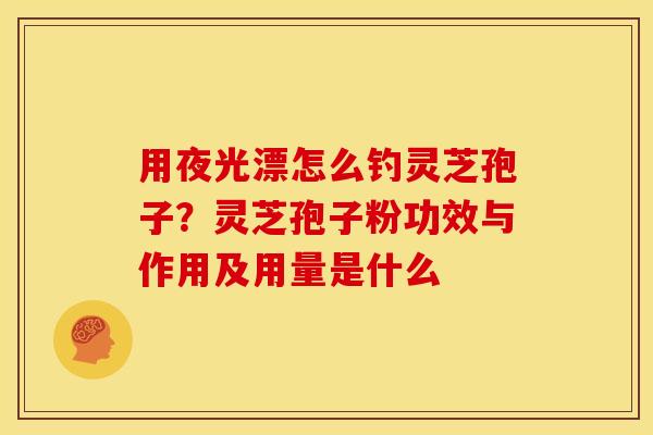 用夜光漂怎么钓灵芝孢子?灵芝孢子粉功效与作用及用量是什么 用夜光漂怎么钓灵芝孢子?灵芝孢子粉功效与作用及用量是什么