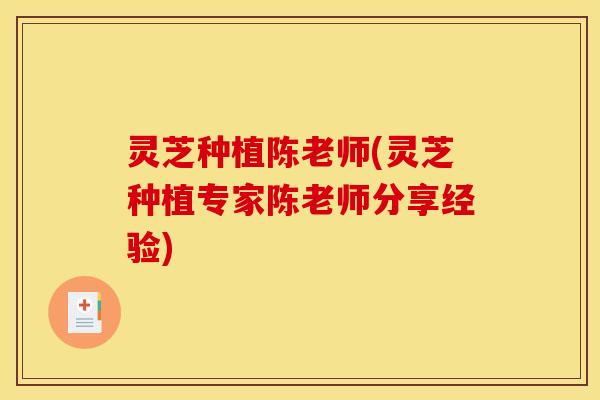 灵芝种植陈老师(灵芝种植专家陈老师分享经验) 灵芝种植陈老师(灵芝种植专家陈老师分享经验)