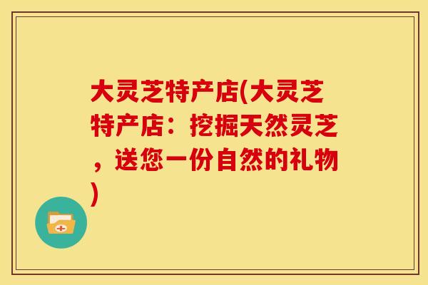 大灵芝特产店(大灵芝特产店:挖掘天然灵芝,送您一份自然的礼物) 大灵芝特产店(大灵芝特产店:挖掘天然灵芝,送您一份自然的礼物)