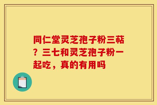 同仁堂灵芝孢子粉三萜？三七和灵芝孢子粉一起吃，真的有用吗
