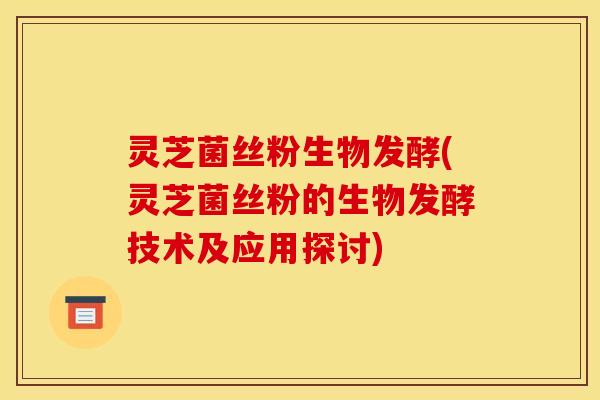 灵芝菌丝粉生物发酵(灵芝菌丝粉的生物发酵技术及应用探讨) 灵芝菌丝粉生物发酵(灵芝菌丝粉的生物发酵技术及应用探讨)