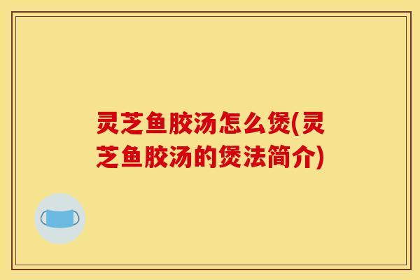 灵芝鱼胶汤怎么煲(灵芝鱼胶汤的煲法简介) 灵芝鱼胶汤怎么煲(灵芝鱼胶汤的煲法简介)