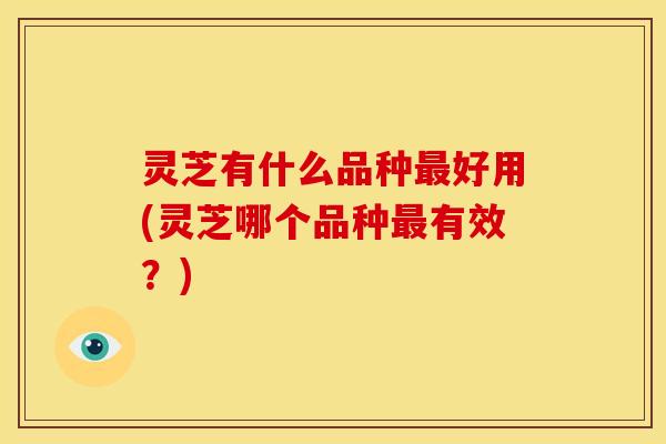 灵芝有什么品种好用(灵芝哪个品种有效?) 灵芝有什么品种好用(灵芝哪个品种有效?)