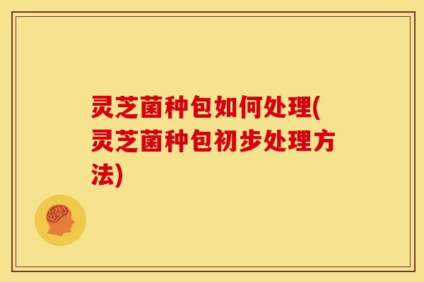 灵芝菌种包如何处理(灵芝菌种包初步处理方法) 灵芝菌种包如何处理(灵芝菌种包初步处理方法)
