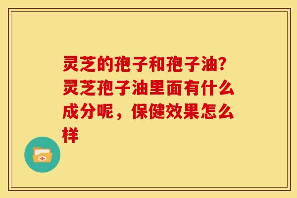 灵芝的孢子和孢子油?灵芝孢子油里面有什么成分呢,保健效果怎么样 灵芝的孢子和孢子油?灵芝孢子油里面有什么成分呢,保健效果怎么样
