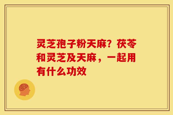 灵芝孢子粉天麻?茯苓和灵芝及天麻,一起用有什么功效 灵芝孢子粉天麻?茯苓和灵芝及天麻,一起用有什么功效