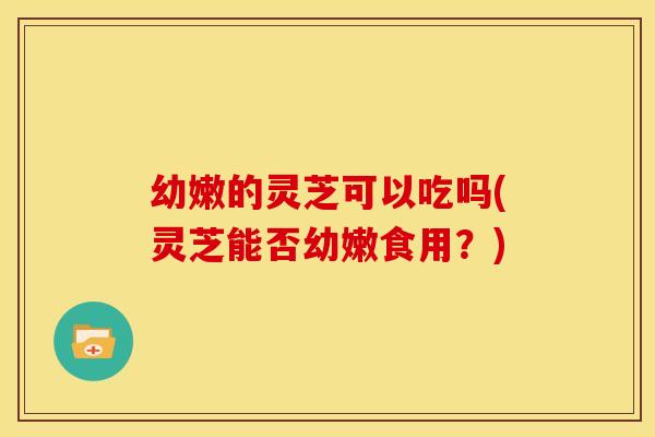 幼嫩的灵芝可以吃吗(灵芝能否幼嫩食用？)