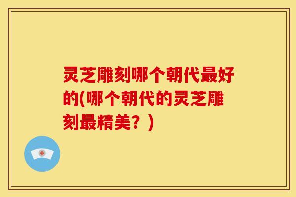 灵芝雕刻哪个朝代好的(哪个朝代的灵芝雕刻精美?) 灵芝雕刻哪个朝代好的(哪个朝代的灵芝雕刻精美?)