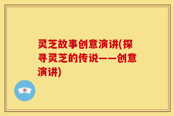 灵芝故事创意演讲(探寻灵芝的传说——创意演讲) 灵芝故事创意演讲(探寻灵芝的传说——创意演讲)