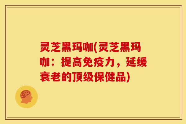 灵芝黑玛咖(灵芝黑玛咖：提高免疫力，延缓的保健品)