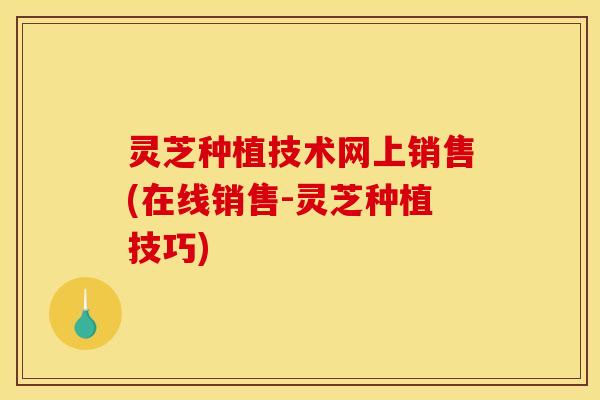 灵芝种植技术网上销售(在线销售-灵芝种植技巧)