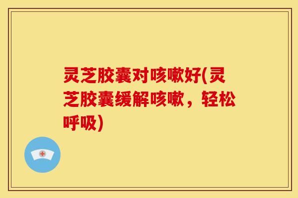 灵芝胶囊对好(灵芝胶囊缓解,轻松) 灵芝胶囊对好(灵芝胶囊缓解,轻松)