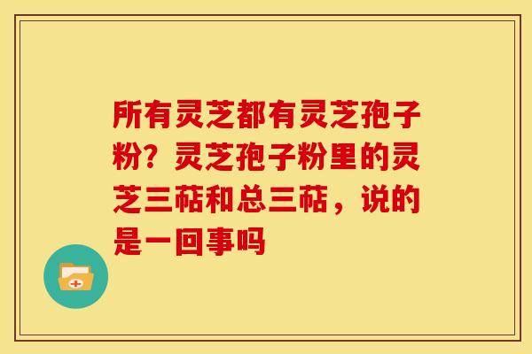 所有灵芝都有灵芝孢子粉?灵芝孢子粉里的灵芝三萜和总三萜,说的是一回事吗 所有灵芝都有灵芝孢子粉?灵芝孢子粉里的灵芝三萜和总三萜,说的是一回事吗