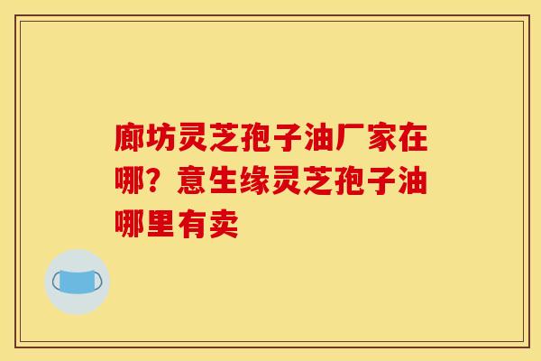 廊坊灵芝孢子油厂家在哪?意生缘灵芝孢子油哪里有卖 廊坊灵芝孢子油厂家在哪?意生缘灵芝孢子油哪里有卖