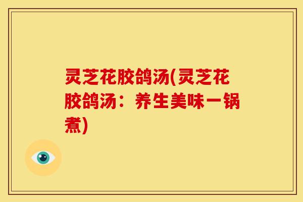 灵芝花胶鸽汤(灵芝花胶鸽汤:养生美味一锅煮) 灵芝花胶鸽汤(灵芝花胶鸽汤:养生美味一锅煮)