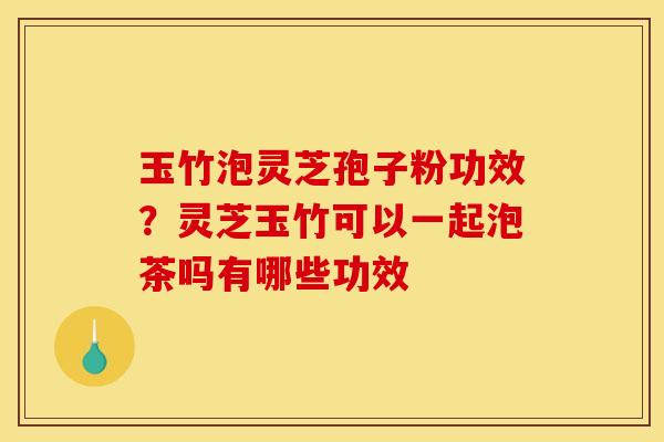 玉竹泡灵芝孢子粉功效?灵芝玉竹可以一起泡茶吗有哪些功效 玉竹泡灵芝孢子粉功效?灵芝玉竹可以一起泡茶吗有哪些功效