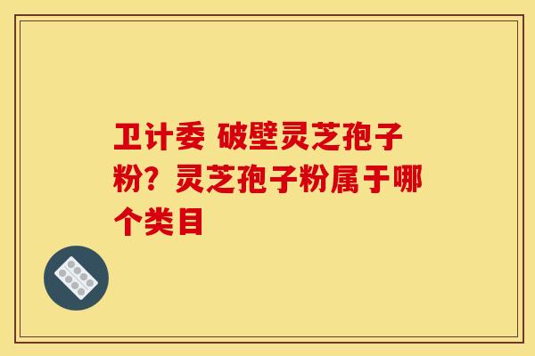 卫计委 破壁灵芝孢子粉？灵芝孢子粉属于哪个类目