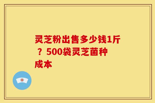 灵芝粉出售多少钱1斤 ?500袋灵芝菌种成本 灵芝粉出售多少钱1斤 ?500袋灵芝菌种成本