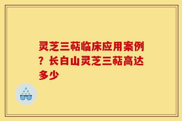 灵芝三萜临床应用案例？长白山灵芝三萜高达多少