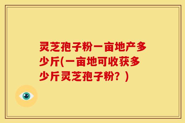 灵芝孢子粉一亩地产多少斤(一亩地可收获多少斤灵芝孢子粉?) 灵芝孢子粉一亩地产多少斤(一亩地可收获多少斤灵芝孢子粉?)