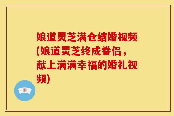 娘道灵芝满仓结婚视频(娘道灵芝终成眷侣,献上满满幸福的婚礼视频) 娘道灵芝满仓结婚视频(娘道灵芝终成眷侣,献上满满幸福的婚礼视频)