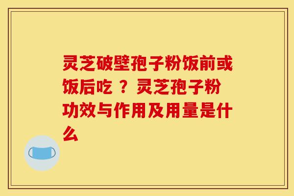 灵芝破壁孢子粉饭前或饭后吃 ?灵芝孢子粉功效与作用及用量是什么 灵芝破壁孢子粉饭前或饭后吃 ?灵芝孢子粉功效与作用及用量是什么