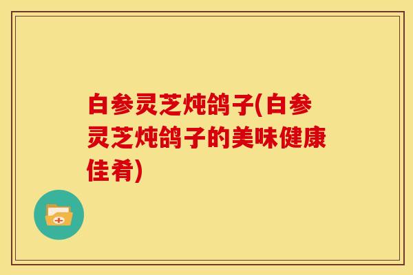 白参灵芝炖鸽子(白参灵芝炖鸽子的美味健康佳肴)