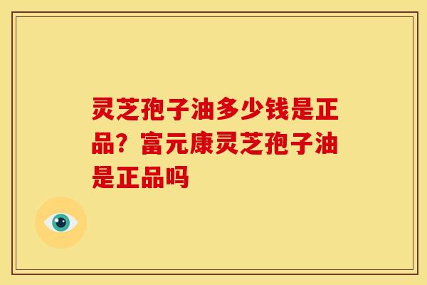 灵芝孢子油多少钱是正品?富元康灵芝孢子油是正品吗 灵芝孢子油多少钱是正品?富元康灵芝孢子油是正品吗