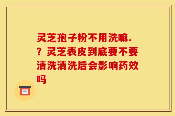 灵芝孢子粉不用洗嘛.?灵芝表皮到底要不要清洗清洗后会影响吗 灵芝孢子粉不用洗嘛.?灵芝表皮到底要不要清洗清洗后会影响吗