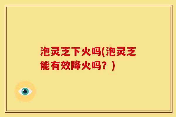 泡灵芝下火吗(泡灵芝能有效降火吗?) 泡灵芝下火吗(泡灵芝能有效降火吗?)