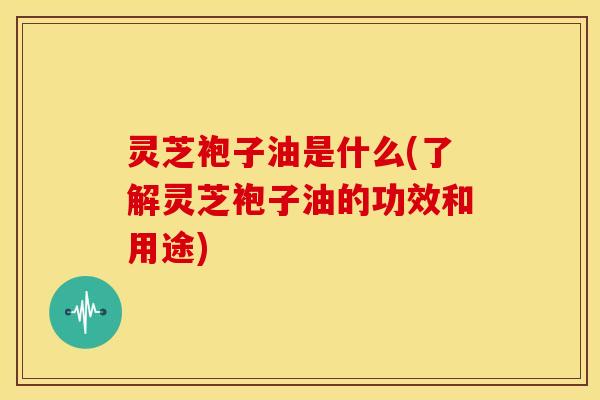 灵芝袍子油是什么(了解灵芝袍子油的功效和用途) 灵芝袍子油是什么(了解灵芝袍子油的功效和用途)