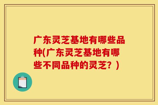广东灵芝基地有哪些品种(广东灵芝基地有哪些不同品种的灵芝?) 广东灵芝基地有哪些品种(广东灵芝基地有哪些不同品种的灵芝?)