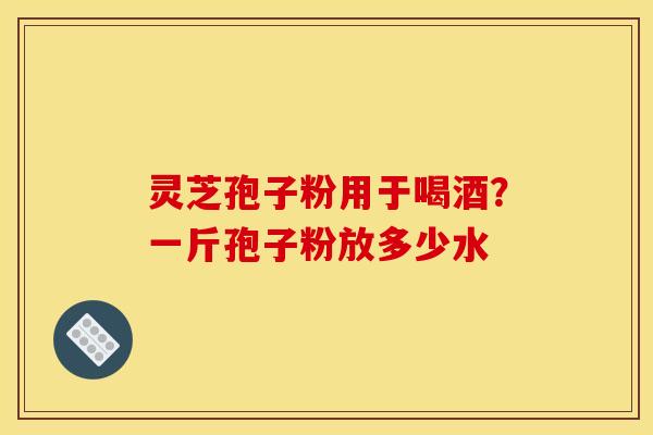灵芝孢子粉用于喝酒?一斤孢子粉放多少水 灵芝孢子粉用于喝酒?一斤孢子粉放多少水