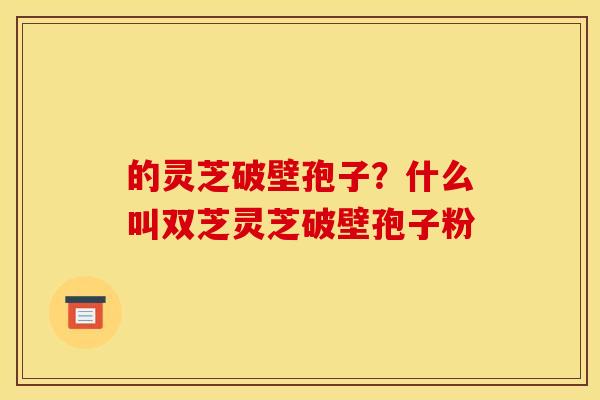 的灵芝破壁孢子?什么叫双芝灵芝破壁孢子粉 的灵芝破壁孢子?什么叫双芝灵芝破壁孢子粉