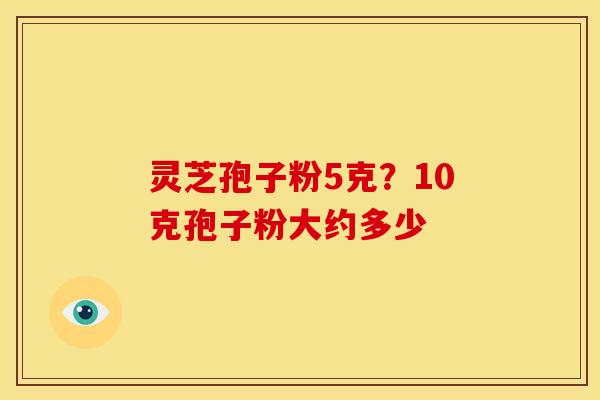 灵芝孢子粉5克?10克孢子粉大约多少 灵芝孢子粉5克?10克孢子粉大约多少