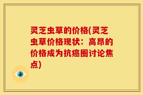 灵芝虫草的价格(灵芝虫草价格现状:高昂的价格成为抗圈讨论焦点) 灵芝虫草的价格(灵芝虫草价格现状:高昂的价格成为抗圈讨论焦点)