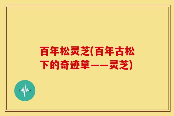 百年松灵芝(百年古松下的奇迹草——灵芝) 百年松灵芝(百年古松下的奇迹草——灵芝)