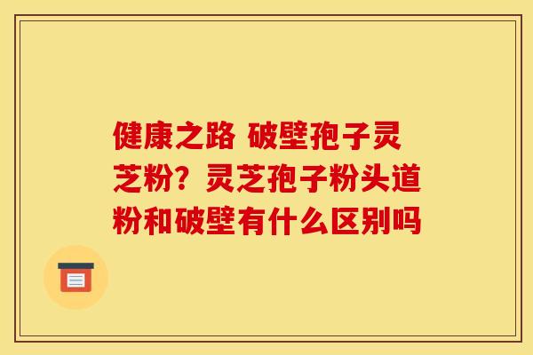 健康之路 破壁孢子灵芝粉?灵芝孢子粉头道粉和破壁有什么区别吗 健康之路 破壁孢子灵芝粉?灵芝孢子粉头道粉和破壁有什么区别吗