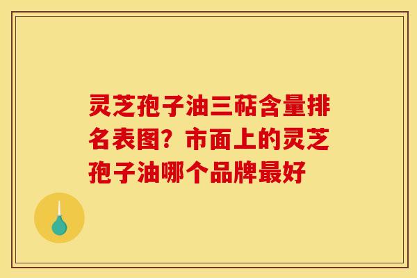 灵芝孢子油三萜含量排名表图?市面上的灵芝孢子油哪个品牌好 灵芝孢子油三萜含量排名表图?市面上的灵芝孢子油哪个品牌好