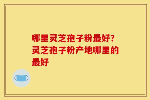 哪里灵芝孢子粉好?灵芝孢子粉产地哪里的好 哪里灵芝孢子粉好?灵芝孢子粉产地哪里的好