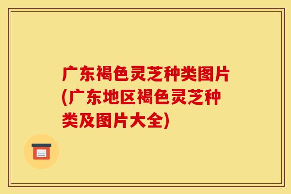 广东褐色灵芝种类图片(广东地区褐色灵芝种类及图片大全) 广东褐色灵芝种类图片(广东地区褐色灵芝种类及图片大全)