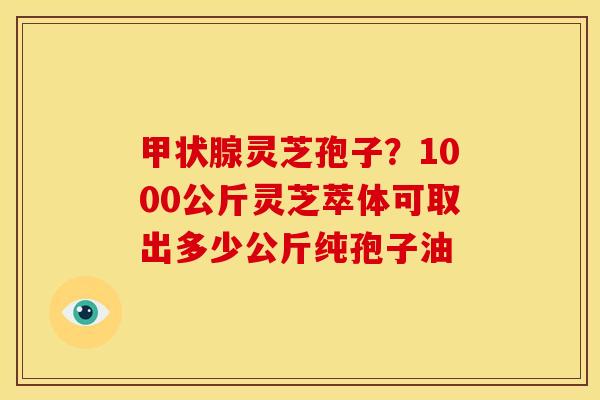灵芝孢子?1000公斤灵芝萃体可取出多少公斤纯孢子油 灵芝孢子?1000公斤灵芝萃体可取出多少公斤纯孢子油