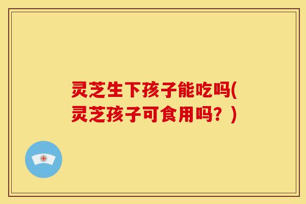 灵芝生下孩子能吃吗(灵芝孩子可食用吗?) 灵芝生下孩子能吃吗(灵芝孩子可食用吗?)