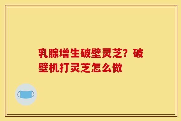 乳腺增生破壁灵芝?破壁机打灵芝怎么做 乳腺增生破壁灵芝?破壁机打灵芝怎么做
