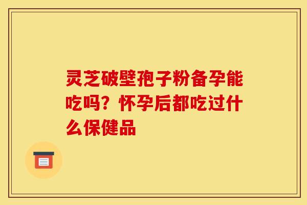 灵芝破壁孢子粉备孕能吃吗？怀孕后都吃过什么保健品