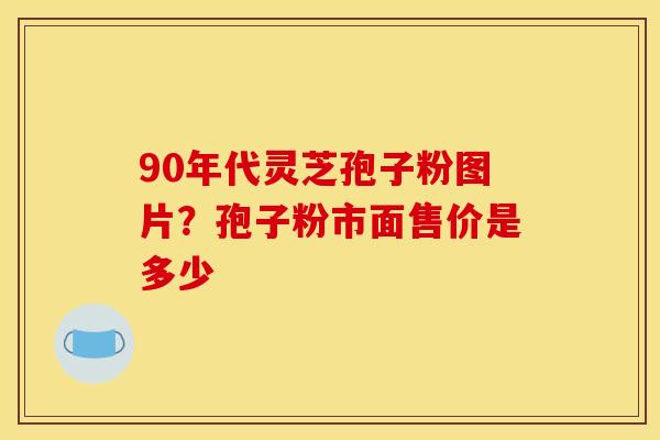 90年代灵芝孢子粉图片?孢子粉市面售价是多少 90年代灵芝孢子粉图片?孢子粉市面售价是多少