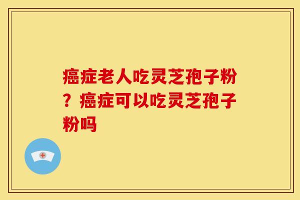 症老人吃灵芝孢子粉?症可以吃灵芝孢子粉吗 症老人吃灵芝孢子粉?症可以吃灵芝孢子粉吗
